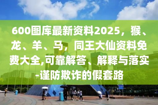 600圖庫最新資料2025，猴、龍、羊、馬，同王大仙資料免費大全,可靠解答、解釋與落實-謹防欺詐的假套路