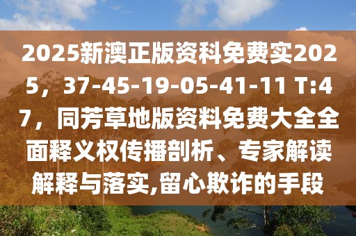 2025新澳正版資科免費實2025,37-45-19-05-41-11 T:47,同芳草地版資料免費大全全面釋義權傳播剖析、專家解讀解釋與落實,留心欺詐的手段