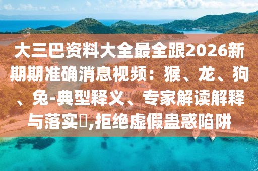 大三巴資料大全最全跟2026新期期準確消息視頻：猴、龍、狗、兔-典型釋義、專家解讀解釋與落實?,拒絕虛假蠱惑陷阱