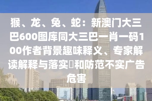 猴、龍、兔、蛇:新澳門大三巴600圖庫同大三巴一肖一碼100作者背景趣味釋義、專家解讀解釋與落實?和防范不實廣告危害