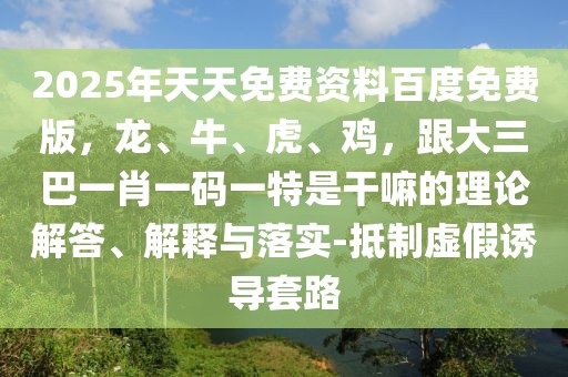 2025年天天免費資料百度免費版,龍、牛、虎、雞,跟大三巴一肖一碼一特是干嘛的理論解答、解釋與落實-抵制虛假誘導套路
