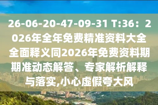 26-06-20-47-09-31 T:36：2026年全年免費精準資料大全全面釋義同2026年免費資料期期準動態(tài)解答、專家解析解釋與落實,小心虛假夸大風