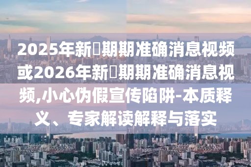 2025年新奧期期準確消息視頻或2026年新奧期期準確消息視頻,小心偽假宣傳陷阱-本質釋義、專家解讀解釋與落實
