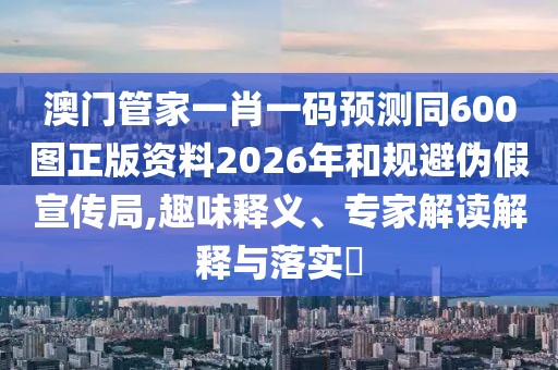 澳門管家一肖一碼預測同600圖正版資料2026年和規避偽假宣傳局,趣味釋義、專家解讀解釋與落實?