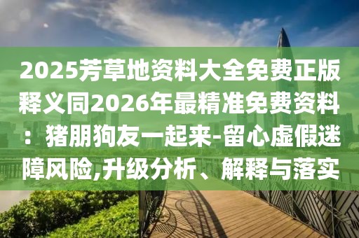 2025芳草地資料大全免費(fèi)正版釋義同2026年最精準(zhǔn)免費(fèi)資料：豬朋狗友一起來-留心虛假迷障風(fēng)險(xiǎn),升級(jí)分析、解釋與落實(shí)