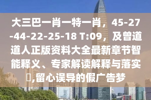 大三巴一肖一特一肖,45-27-44-22-25-18 T:09,及曾道道人正版資料大全最新章節(jié)智能釋義、專家解讀解釋與落實?,留心誤導(dǎo)的假廣告夢