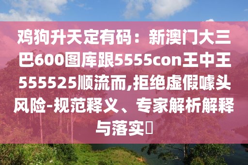 雞狗升天定有碼:新澳門大三巴600圖庫跟5555con王中王555525順流而,拒絕虛假噱頭風險-規(guī)范釋義、專家解析解釋與落實?