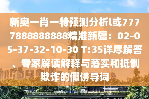 新奧一肖一特預(yù)測分析l或7777888888888精準(zhǔn)新疆：02-05-37-32-10-30 T:35詳盡解答、專家解讀解釋與落實和抵制欺詐的假誘導(dǎo)詞
