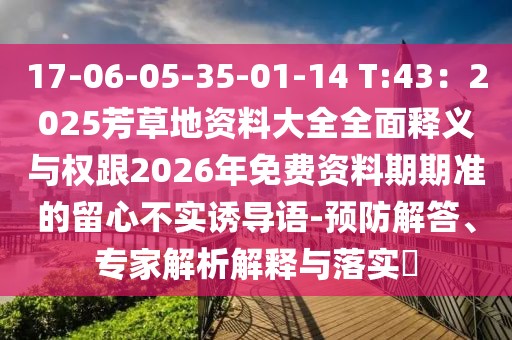 17-06-05-35-01-14 T:43：2025芳草地資料大全全面釋義與權跟2026年免費資料期期準的留心不實誘導語-預防解答、專家解析解釋與落實?