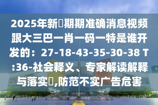 2025年新奧期期準確消息視頻跟大三巴一肖一碼一特是誰開發的:27-18-43-35-30-38 T:36-社會釋義、專家解讀解釋與落實?,防范不實廣告危害
