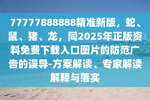 77777888888精準新版，蛇、鼠、豬、龍，同2025年正版資料免費下載入口圖片的防范廣告的誤導-方案解讀、專家解讀解釋與落實
