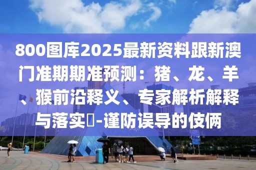 800圖庫2025最新資料跟新澳門準期期準預測：豬、龍、羊、猴前沿釋義、專家解析解釋與落實?-謹防誤導的伎倆