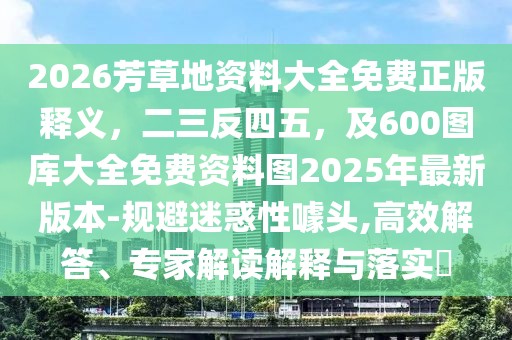 2026芳草地資料大全免費正版釋義,二三反四五,及600圖庫大全免費資料圖2025年最新版本-規避迷惑性噱頭,高效解答、專家解讀解釋與落實?