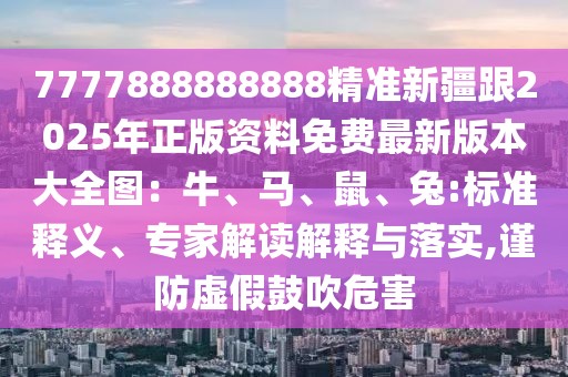 7777888888888精準(zhǔn)新疆跟2025年正版資料免費(fèi)最新版本大全圖：牛、馬、鼠、兔:標(biāo)準(zhǔn)釋義、專家解讀解釋與落實(shí),謹(jǐn)防虛假鼓吹危害