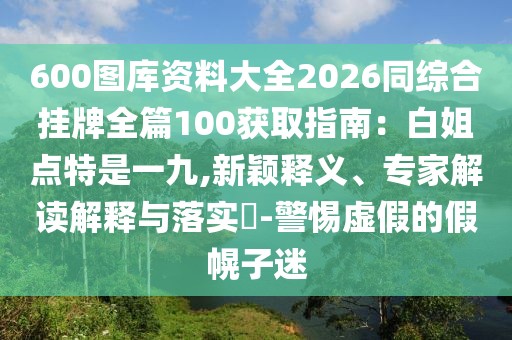 600圖庫資料大全2026同綜合掛牌全篇100獲取指南：白姐點特是一九,新穎釋義、專家解讀解釋與落實?-警惕虛假的假幌子迷