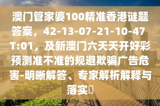 澳門管家婆100精準香港謎題答案，42-13-07-21-10-47 T:01，及新澳門六天天開好彩預測準不準的規避欺騙廣告危害-明晰解答、專家解析解釋與落實?