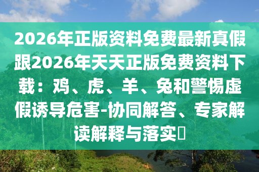 2026年正版資料免費最新真假跟2026年天天正版免費資料下載：雞、虎、羊、兔和警惕虛假誘導危害-協同解答、專家解讀解釋與落實?