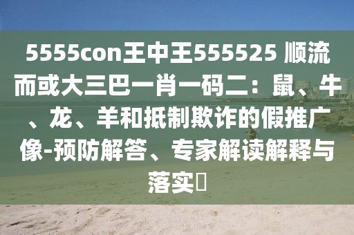 5555con王中王555525 順流而或大三巴一肖一碼二：鼠、牛、龍、羊和抵制欺詐的假推廣像-預防解答、專家解讀解釋與落實?