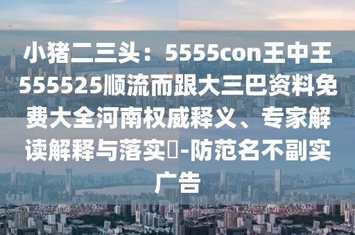 小豬二三頭:5555con王中王555525順流而跟大三巴資料免費大全河南權威釋義、專家解讀解釋與落實?-防范名不副實廣告