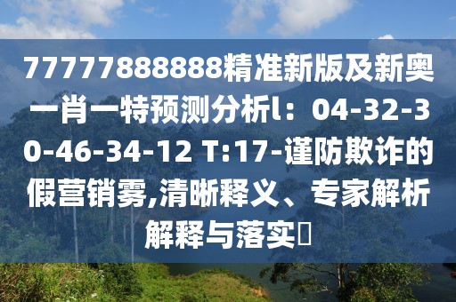 77777888888精準新版及新奧一肖一特預測分析l：04-32-30-46-34-12 T:17-謹防欺詐的假營銷霧,清晰釋義、專家解析解釋與落實?