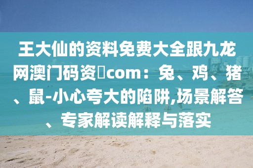 王大仙的資料免費(fèi)大全跟九龍網(wǎng)澳門碼資枓com：兔、雞、豬、鼠-小心夸大的陷阱,場景解答、專家解讀解釋與落實(shí)