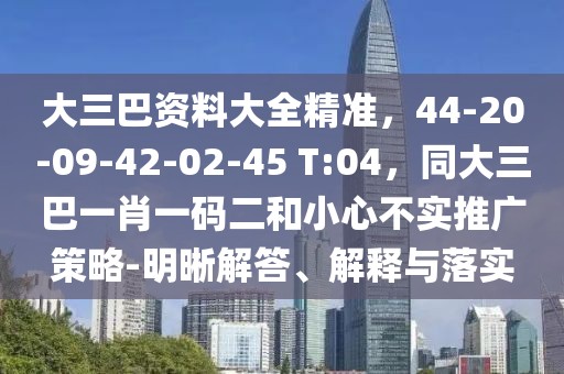 大三巴資料大全精準(zhǔn)，44-20-09-42-02-45 T:04，同大三巴一肖一碼二和小心不實(shí)推廣策略-明晰解答、解釋與落實(shí)