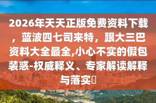 2026年天天正版免費(fèi)資料下載，藍(lán)波四七司來(lái)特，跟大三巴資料大全最全,小心不實(shí)的假包裝惑-權(quán)威釋義、專家解讀解釋與落實(shí)?