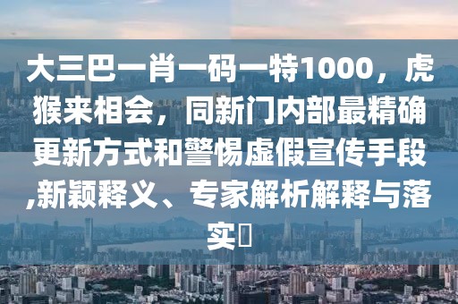 大三巴一肖一碼一特1000，虎猴來相會，同新門內部最精確更新方式和警惕虛假宣傳手段,新穎釋義、專家解析解釋與落實?