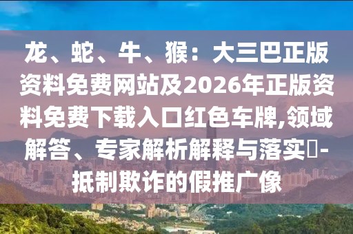 龍、蛇、牛、猴：大三巴正版資料免費網站及2026年正版資料免費下載入口紅色車牌,領域解答、專家解析解釋與落實?-抵制欺詐的假推廣像