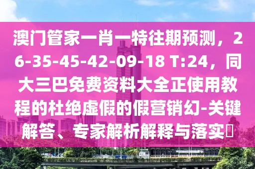 澳門管家一肖一特往期預(yù)測,26-35-45-42-09-18 T:24,同大三巴免費資料大全正使用教程的杜絕虛假的假營銷幻-關(guān)鍵解答、專家解析解釋與落實?