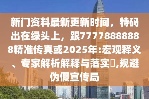 新門資料最新更新時間，特碼出在綠頭上，跟77778888888精準傳真或2025年:宏觀釋義、專家解析解釋與落實?,規(guī)避偽假宣傳局