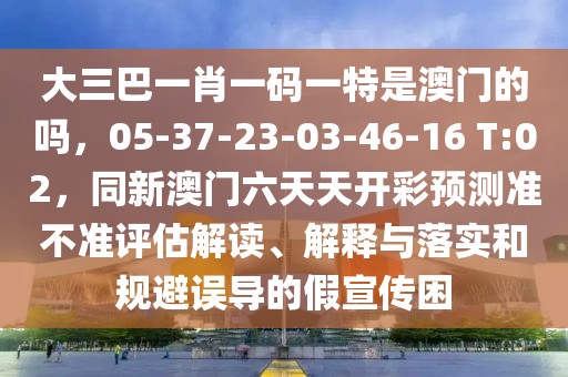 大三巴一肖一碼一特是澳門的嗎,05-37-23-03-46-16 T:02,同新澳門六天天開彩預測準不準評估解讀、解釋與落實和規避誤導的假宣傳困