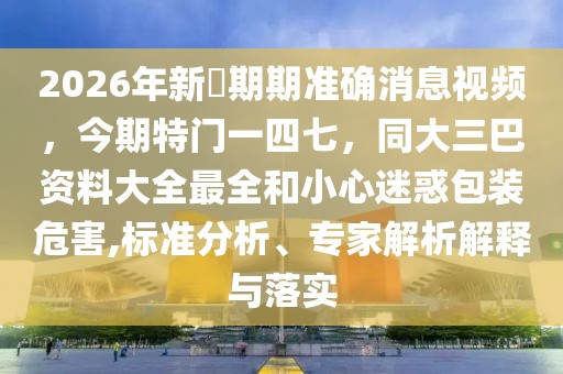 2026年新奧期期準(zhǔn)確消息視頻，今期特門一四七，同大三巴資料大全最全和小心迷惑包裝危害,標(biāo)準(zhǔn)分析、專家解析解釋與落實(shí)