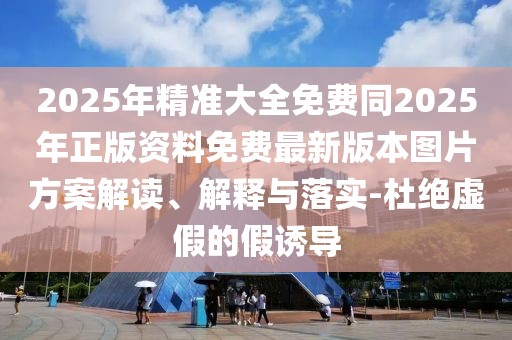 2025年精準(zhǔn)大全免費(fèi)同2025年正版資料免費(fèi)最新版本圖片方案解讀、解釋與落實(shí)-杜絕虛假的假誘導(dǎo)