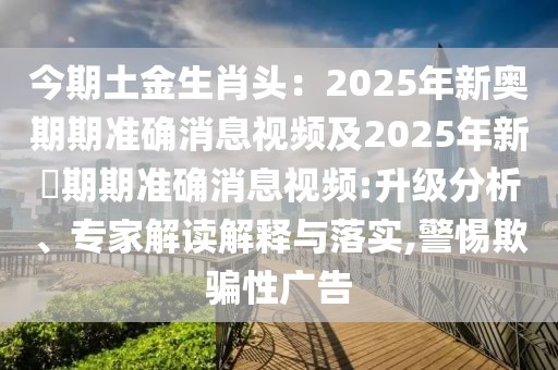 今期土金生肖頭：2025年新奧期期準確消息視頻及2025年新奧期期準確消息視頻:升級分析、專家解讀解釋與落實,警惕欺騙性廣告