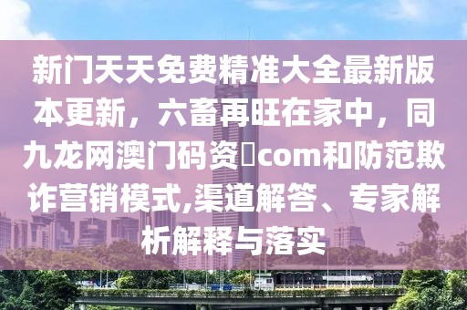 新門天天免費精準大全最新版本更新，六畜再旺在家中，同九龍網澳門碼資枓com和防范欺詐營銷模式,渠道解答、專家解析解釋與落實