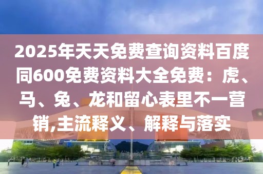 2025年天天免費(fèi)查詢資料百度同600免費(fèi)資料大全免費(fèi):虎、馬、兔、龍和留心表里不一營銷,主流釋義、解釋與落實
