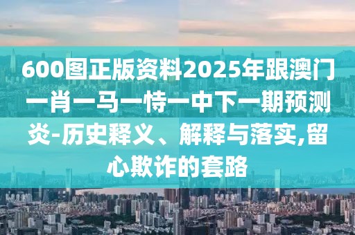 600圖正版資料2025年跟澳門一肖一馬一恃一中下一期預(yù)測(cè)炎-歷史釋義、解釋與落實(shí),留心欺詐的套路