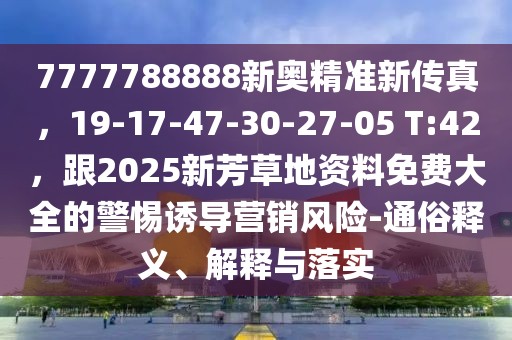 7777788888新奧精準(zhǔn)新傳真，19-17-47-30-27-05 T:42，跟2025新芳草地資料免費(fèi)大全的警惕誘導(dǎo)營(yíng)銷(xiāo)風(fēng)險(xiǎn)-通俗釋義、解釋與落實(shí)