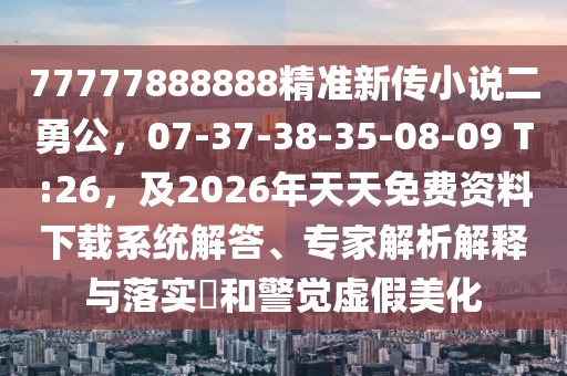 77777888888精準新傳小說二勇公，07-37-38-35-08-09 T:26，及2026年天天免費資料下載系統解答、專家解析解釋與落實?和警覺虛假美化