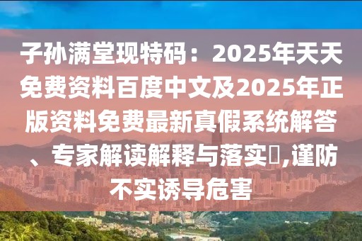 子孫滿堂現特碼：2025年天天免費資料百度中文及2025年正版資料免費最新真假系統解答、專家解讀解釋與落實?,謹防不實誘導危害