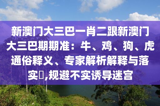 新澳門大三巴一肖二跟新澳門大三巴期期準：牛、雞、狗、虎通俗釋義、專家解析解釋與落實?,規避不實誘導迷宮