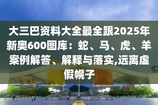 大三巴資料大全最全跟2025年新奧600圖庫：蛇、馬、虎、羊案例解答、解釋與落實,遠離虛假幌子