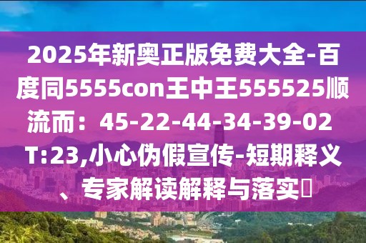 2025年新奧正版免費大全-百度同5555con王中王555525順流而：45-22-44-34-39-02 T:23,小心偽假宣傳-短期釋義、專家解讀解釋與落實?