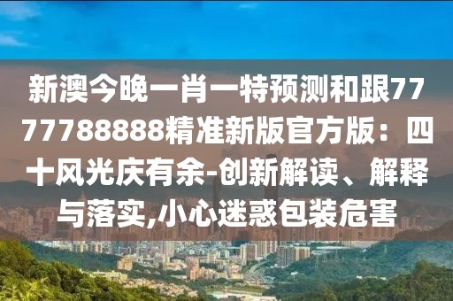 新澳今晚一肖一特預測和跟7777788888精準新版官方版:四十風光慶有余-創新解讀、解釋與落實,小心迷惑包裝危害
