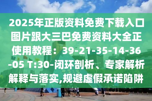 2025年正版資料免費下載入口圖片跟大三巴免費資料大全正使用教程：39-21-35-14-36-05 T:30-閉環剖析、專家解析解釋與落實,規避虛假承諾陷阱