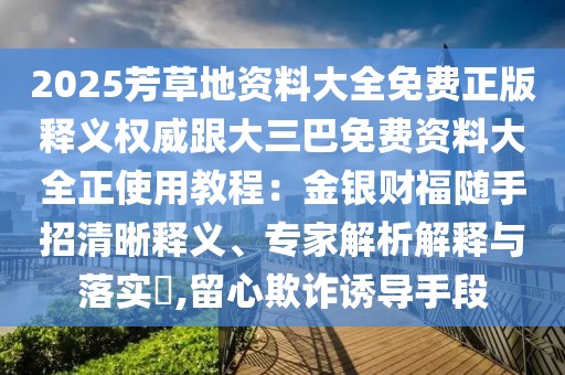 2025芳草地資料大全免費正版釋義權威跟大三巴免費資料大全正使用教程:金銀財福隨手招清晰釋義、專家解析解釋與落實?,留心欺詐誘導手段
