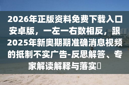 2026年正版資料免費下載入口安卓版，一左一右數相反，跟2025年新奧期期準確消息視頻的抵制不實廣告-反思解答、專家解讀解釋與落實?