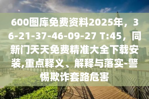 600圖庫免費資料2025年,36-21-37-46-09-27 T:45,同新門天天免費精準大全下載安裝,重點釋義、解釋與落實-警惕欺詐套路危害