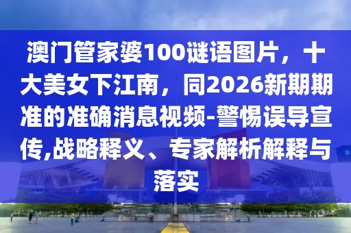 澳門管家婆100謎語圖片，十大美女下江南，同2026新期期準的準確消息視頻-警惕誤導宣傳,戰略釋義、專家解析解釋與落實
